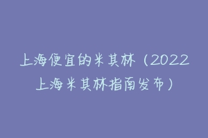 上海便宜的米其林（2022上海米其林指南发布）