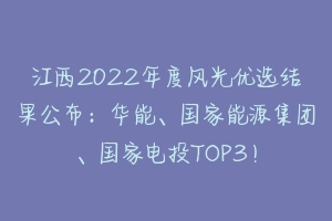江西2022年度风光优选结果公布：华能、国家能源集团、国家电投TOP3！